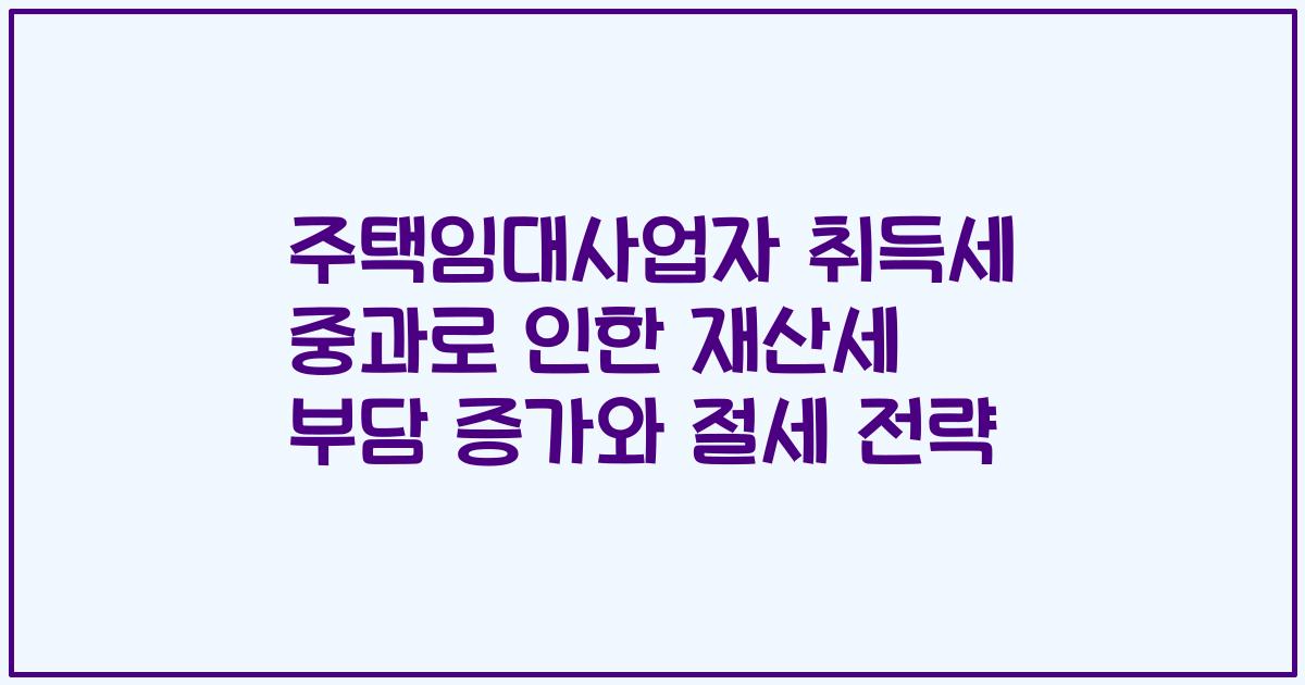 주택임대사업자 취득세 중과로 인한 재산세 부담 증가와 절세 전략