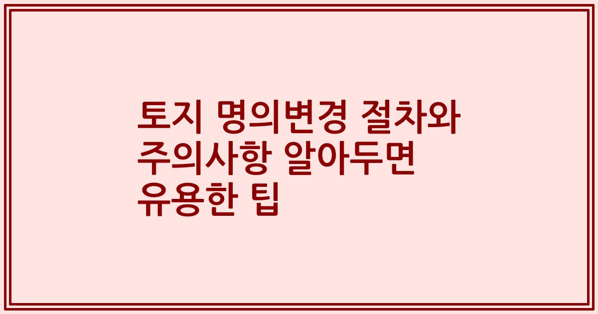 토지 명의변경 절차와 주의사항 알아두면 유용한 팁